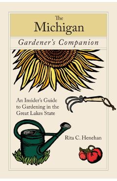 Michigan Gardener's Companion: An Insider's Guide To Gardening In The Great Lakes State, First Edition - Rita Henehan