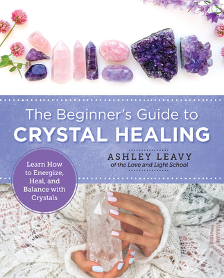 The Beginner's Guide to Crystal Healing: Learn How to Energize, Heal, and Balance with Crystals - Ashley Leavy