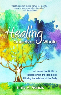 Healing Ourselves Whole: An Interactive Guide to Release Pain and Trauma by Utilizing the Wisdom of the Body - Emily A. Francis