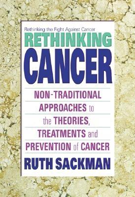 Rethinking Cancer: Non-Traditional Approaches to the Theories, Treatments and Preventions of Cancer - Ruth Sackman