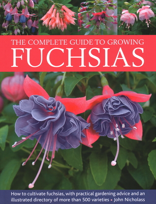 The Complete Guide to Growing Fuchsias: How to Cultivate Fuchsias with Practical Gardening Advice and an Illustrated Directory of 500 Varieties - John Nicholass