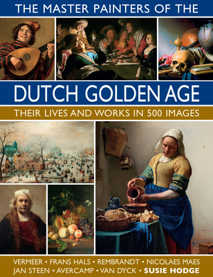 The Master Painters of the Dutch Golden Age: Their Lives and Works in 500 Images - Susie Hodge