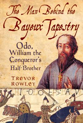 The Man Behind the Bayeux Tapestry: Odo, William the Conqueror's Half-Brother - Trevor Rowley