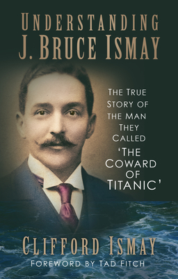 Understanding J. Bruce Ismay: The True Story of the Man They Called 'The Coward of Titanic' - Clifford Ismay
