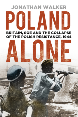Poland Alone: Britain, SOE and the Collapse of the Polish Resistance, 1944 - Jonathan Walker