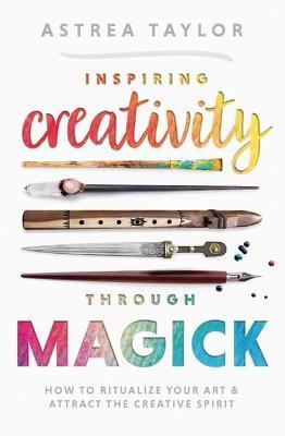 Inspiring Creativity Through Magick: How to Ritualize Your Art & Attract the Creative Spirit - Astrea Taylor