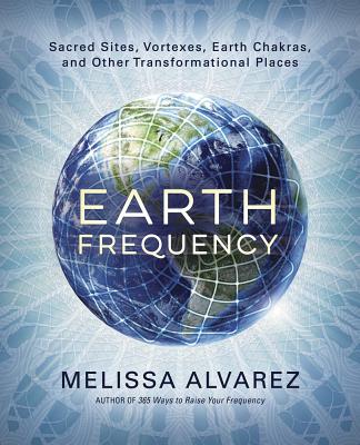 Earth Frequency: Sacred Sites, Vortexes, Earth Chakras, and Other Transformational Places - Melissa Alvarez