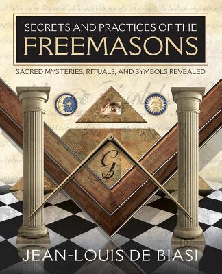 Secrets and Practices of the Freemasons: Sacred Mysteries, Rituals and Symbols Revealed - Jean-louis De Biasi