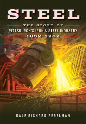 Steel: The Story of Pittsburgh's Iron & Steel Industry, 1852-1902 - Dale Richard Perelman