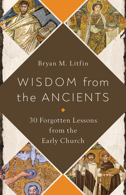 Wisdom from the Ancients: 30 Forgotten Lessons from the Early Church - Bryan M. Litfin