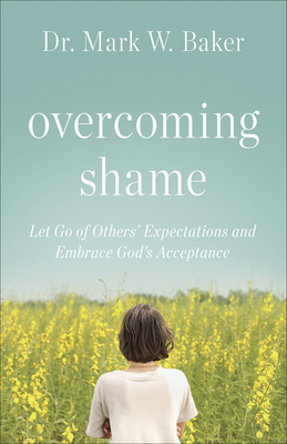 Overcoming Shame: Let Go of Others' Expectations and Embrace God's Acceptance - Mark W. Baker