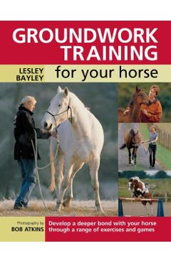 Groundwork Training for Your Horse: Develop a Deeper Bond with Your Horse Through a Range of Exercises and Games - Lesley Bayley