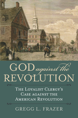 God Against the Revolution: The Loyalist Clergy's Case Against the American Revolution - Gregg L. Frazer