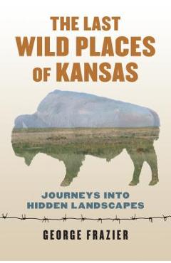 The Last Wild Places of Kansas: Journeys Into Hidden Landscapes - George Frazier