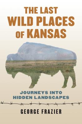 The Last Wild Places of Kansas: Journeys Into Hidden Landscapes - George Frazier
