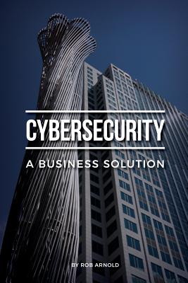 Cybersecurity: A Business Solution: An executive perspective on managing cyber risk - Rob Arnold