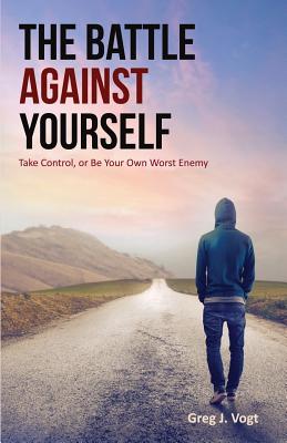 The Battle Against Yourself: Take Control, or Be Your Own Worst Enemy - Greg J. Vogt