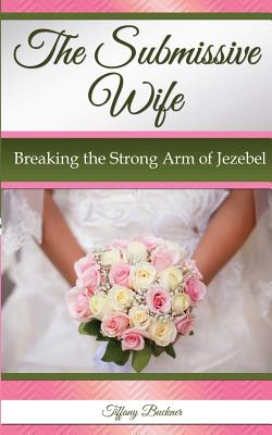 The Submissive Wife: Breaking the Strong Arm of Jezebel - Tiffany Buckner