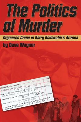 The Politics of Murder: Organized Crime in Barry Goldwater's Arizona - Dave Wagner