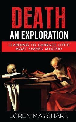 Death: An Exploration: Learning to Embrace Life's Most Feared Mystery - Loren Mayshark