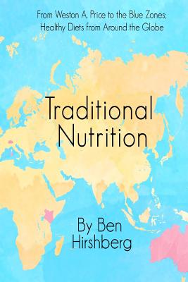 Traditional Nutrition: From Weston A. Price to the Blue Zones; Healthy Diets from Around the Globe - Ben Hirshberg
