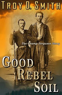 Good Rebel Soil: The Champ Ferguson Story - Troy D. Smith