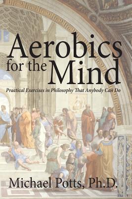 Aerobics for the Mind: Practical Exercises in Philosophy That Anybody Can Do - Michael Potts