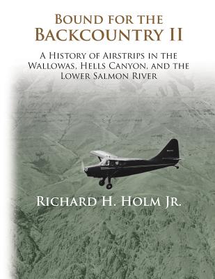 Bound for the Backcountry II: A History of Airstrips in the Wallowas, Hells Canyon, and the Lower Salmon River - Richard H. Holm