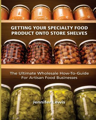 Getting Your Specialty Food Product Onto Store Shelves: The Ultimate Wholesale How-To Guide For Artisan Food Companies - Jennifer Lewis