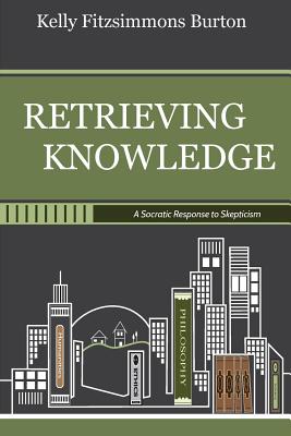 Retrieving Knowledge: A Socratic Response to Skepticism - Kelly Fitzsimmons Burton