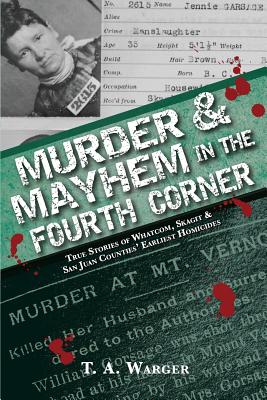 Murder & Mayhem in the Fourth Corner: True Stories of Whatcom, Skagit, and San Juan Counties' Earliest Homicides - T. A. Warger