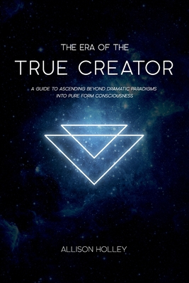 The Era of the True Creator: A Guide to Ascending Beyond Dramatic Paradigms into Pure Form Consciousness - Allison Holley