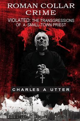 Roman Collar Crime: Violated: The Transgressions of a Small-town Priest - Charles A. Utter