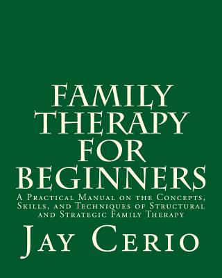 Family Therapy for Beginners: A Practical Manual on the Concepts, Skills, and Techniques of Structural and Strategic Family Therapy - Jay Cerio Ph. D.