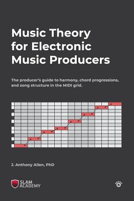 Music Theory for Electronic Music Producers: The producers guide to harmony, chord progressions, and song structure in the MIDI grid. - J. Anthony Allen