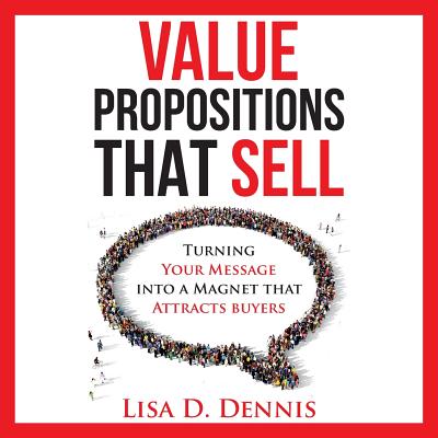 Value Propositions that SELL: Turning Your Message into a Magnet that Attracts Buyers - Lisa D. Dennis