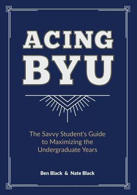 Acing BYU: The Savvy Student's Guide to Maximizing the Undergraduate Years - Ben Black