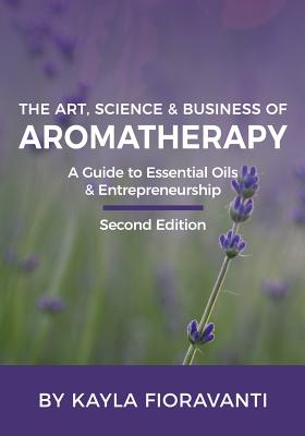 The Art, Science and Business of Aromatherapy: Your Essential Oil & Entrepreneurship Guide - Kayla Fioravanti