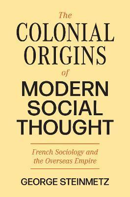 The Colonial Origins of Modern Social Thought: French Sociology and the Overseas Empire - George Steinmetz