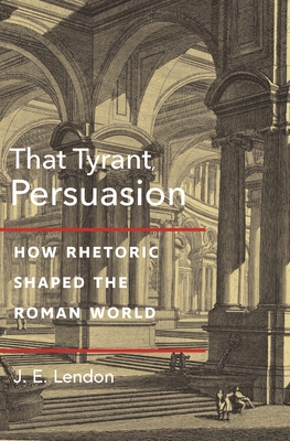 That Tyrant, Persuasion: How Rhetoric Shaped the Roman World - J. E. Lendon