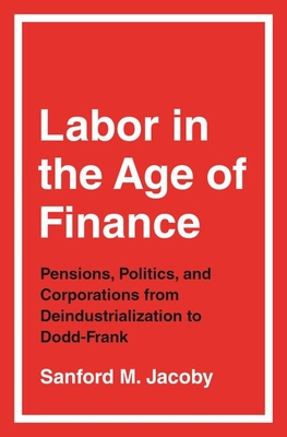 Labor in the Age of Finance: Pensions, Politics, and Corporations from Deindustrialization to Dodd-Frank - Sanford M. Jacoby