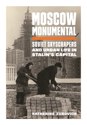 Moscow Monumental: Soviet Skyscrapers and Urban Life in Stalin's Capital - Katherine Zubovich