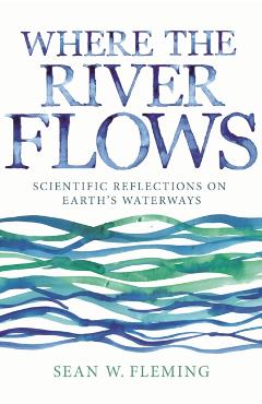 Where the River Flows: Scientific Reflections on Earth's Waterways - Sean W. Fleming
