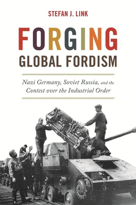 Forging Global Fordism: Nazi Germany, Soviet Russia, and the Contest Over the Industrial Order - Stefan J. Link