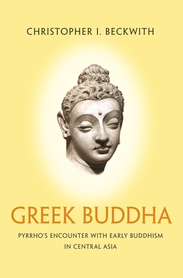 Greek Buddha: Pyrrho's Encounter with Early Buddhism in Central Asia - Christopher I. Beckwith