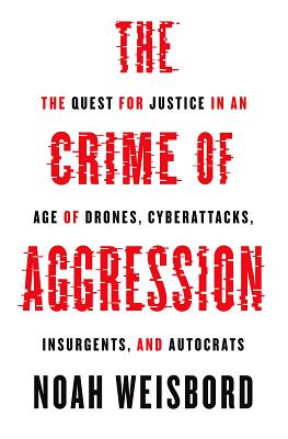 The Crime of Aggression: The Quest for Justice in an Age of Drones, Cyberattacks, Insurgents, and Autocrats - Noah Weisbord