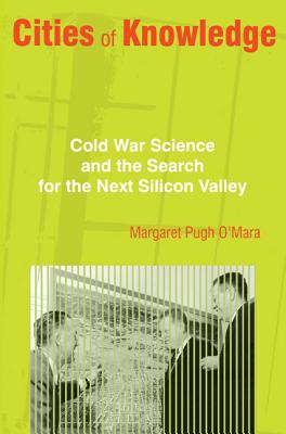 Cities of Knowledge: Cold War Science and the Search for the Next Silicon Valley - Margaret O'mara