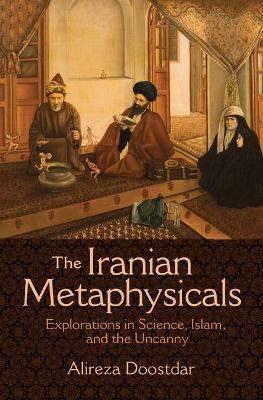 The Iranian Metaphysicals: Explorations in Science, Islam, and the Uncanny - Alireza Doostdar
