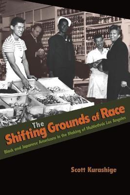 The Shifting Grounds of Race: Black and Japanese Americans in the Making of Multiethnic Los Angeles - Scott Kurashige