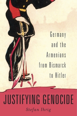 Justifying Genocide: Germany and the Armenians from Bismarck to Hitler - Stefan Ihrig